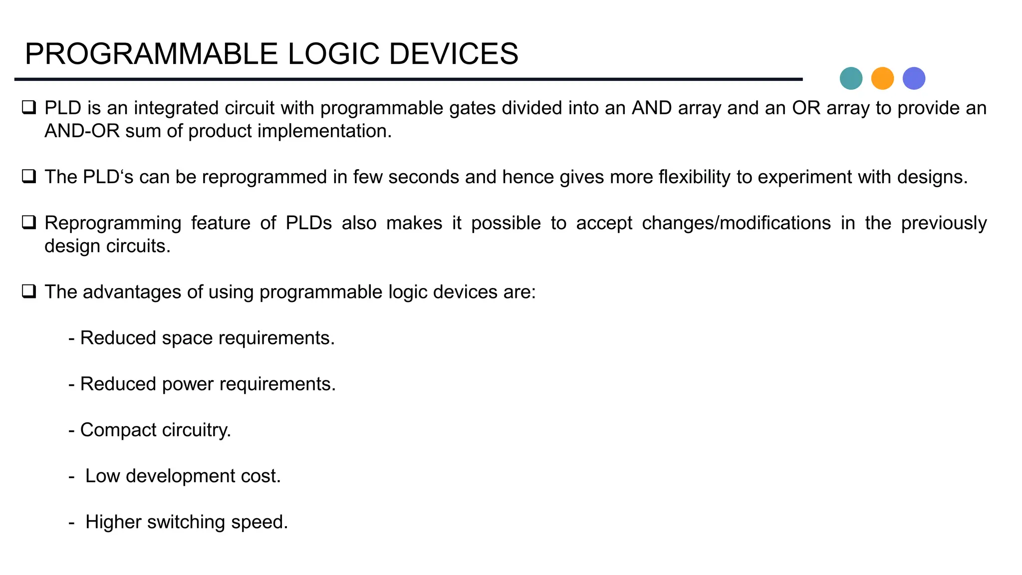 PROGRAMMABLE LOGIC DEVICES
 PLD is an integrated circuit with programmable gates divided into an AND array and an OR array to provide an
AND-OR sum of product implementation.
 The PLD‘s can be reprogrammed in few seconds and hence gives more flexibility to experiment with designs.
 Reprogramming feature of PLDs also makes it possible to accept changes/modifications in the previously
design circuits.
 The advantages of using programmable logic devices are:
- Reduced space requirements.
- Reduced power requirements.
- Compact circuitry.
- Low development cost.
- Higher switching speed.
 