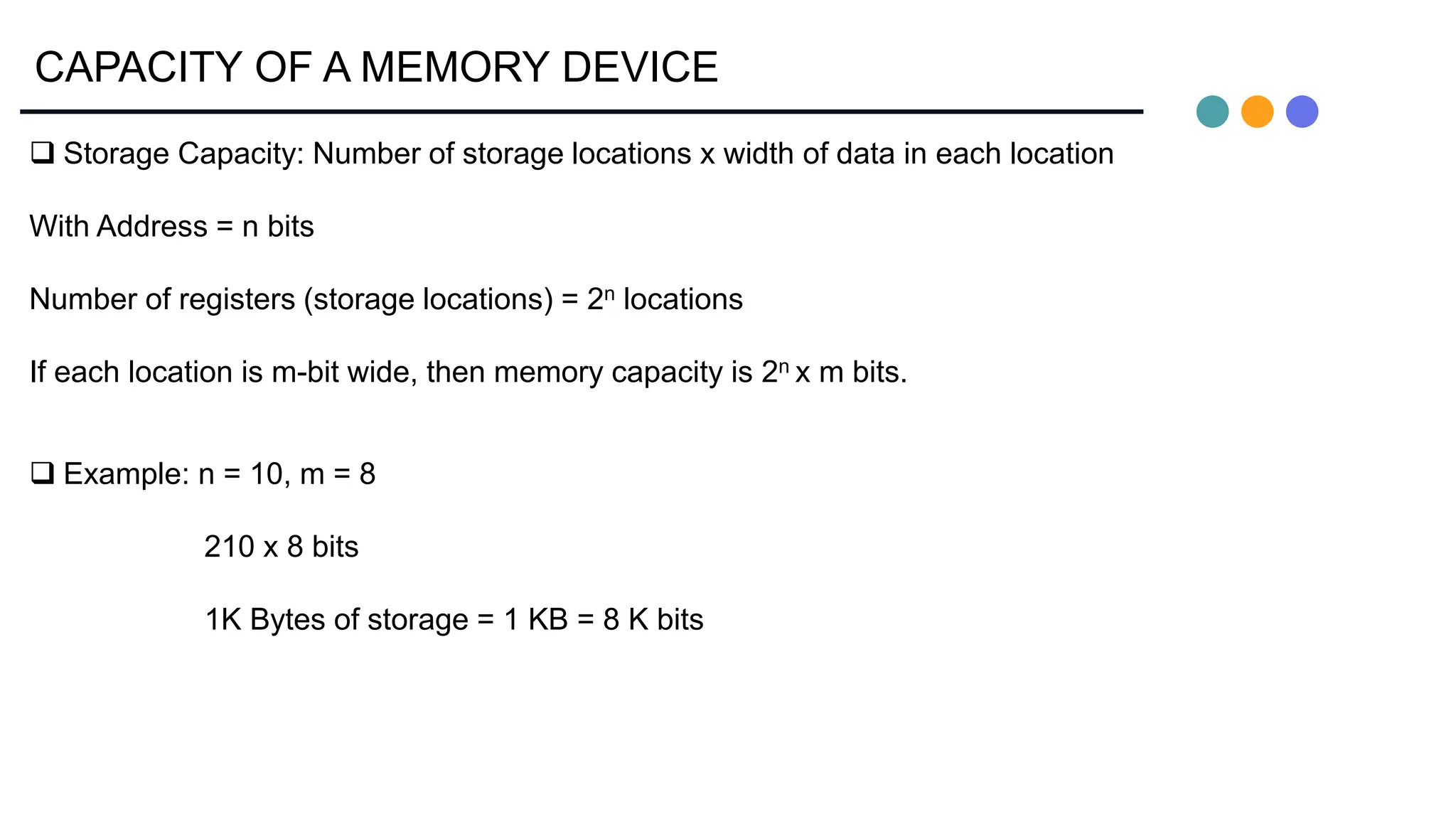 CAPACITY OF A MEMORY DEVICE
 Storage Capacity: Number of storage locations x width of data in each location
With Address = n bits
Number of registers (storage locations) = 2n locations
If each location is m-bit wide, then memory capacity is 2n x m bits.
 Example: n = 10, m = 8
210 x 8 bits
1K Bytes of storage = 1 KB = 8 K bits
 