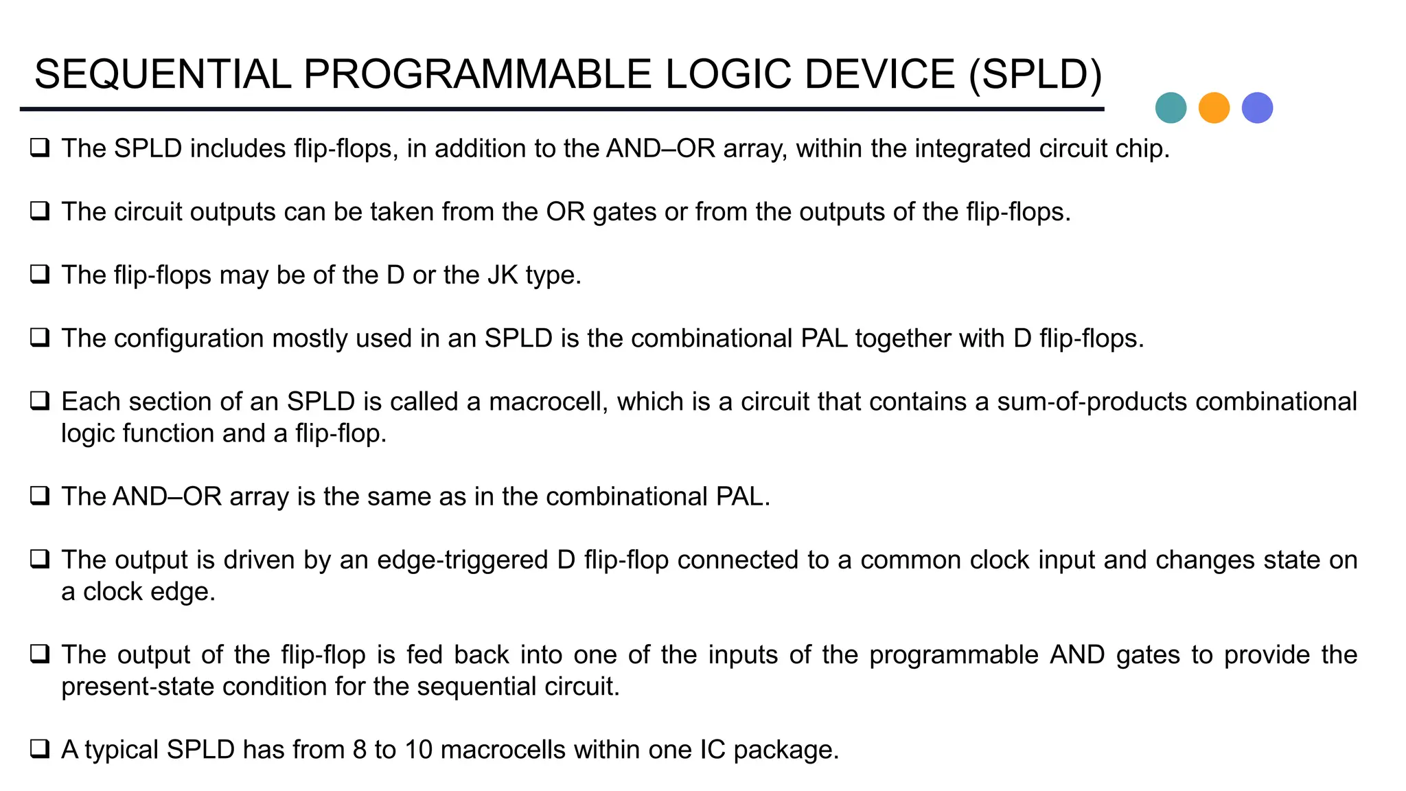 SEQUENTIAL PROGRAMMABLE LOGIC DEVICE (SPLD)
 The SPLD includes flip‐flops, in addition to the AND–OR array, within the integrated circuit chip.
 The circuit outputs can be taken from the OR gates or from the outputs of the flip‐flops.
 The flip‐flops may be of the D or the JK type.
 The configuration mostly used in an SPLD is the combinational PAL together with D flip‐flops.
 Each section of an SPLD is called a macrocell, which is a circuit that contains a sum‐of‐products combinational
logic function and a flip‐flop.
 The AND–OR array is the same as in the combinational PAL.
 The output is driven by an edge‐triggered D flip‐flop connected to a common clock input and changes state on
a clock edge.
 The output of the flip‐flop is fed back into one of the inputs of the programmable AND gates to provide the
present‐state condition for the sequential circuit.
 A typical SPLD has from 8 to 10 macrocells within one IC package.
 