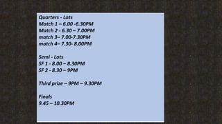 Quarters - Lots
Match 1 C 6.00 -6.30PM
Match 2 - 6.30 C 7.00PM
match 3C 7.00-7.30PM
match 4C 7.30- 8.00PM
Semi - Lots
SF 1 - 8.00 C 8.30PM
SF 2 - 8.30 C 9PM
Third prize C 9PM C 9.30PM
Finals
9.45 C 10.30PM
 