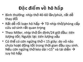 Đ c đi m v hô h pặ ể ề ấ
• Bình th ng: nh p th 40-60 l n/phút, r t dườ ị ở ầ ấ ễ
thay đ iổ
• R t d r i lo n hô h pấ ễ ố ạ ấ  TD nh p th /phòng c pị ở ấ
c u s sinh r t quan tr ngứ ơ ấ ọ
• Theo Miller, nh p th n đ nh/24 gi đ u:ị ở ổ ị ờ ầ tiên
l ng t tượ ố ; Ng c l i:ượ ạ tiên l ng x uượ ấ
• Có th có c n ng ng th < 15 giây: do v nãoể ơ ừ ở ỏ
ch a ho t đ ng t t trong th i gian đ u sau sinh.ư ạ ộ ố ờ ầ
N u c n ng ng th kéo dài >15” và tái di nế ơ ừ ở ễ 
suy hô h pấ
 