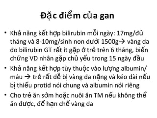 Đ c đi m c a ganặ ể ủ
• Kh năng k t h p bilirubin m i ngày: 17mg/đả ế ợ ỗ ủ
tháng và 8-10mg/sinh non d i 1500gướ  vàng da
do bilirubin GT r t ít g p tr trên 6 tháng, bi nấ ặ ở ẻ ế
ch ng VD nhân g p ch y u trong 15 ngày đ uứ ặ ủ ế ầ
• Kh năng k t h p tùy thu c vào l ng albumin/ả ế ợ ộ ượ
máu  tr r t d b vàng da n ng và kéo dài n uẻ ấ ễ ị ặ ế
b thi u protid nói chung và albumin nói riêngị ế
• Cho tr ăn s m ho c nuôi ăn TM n u không thẻ ớ ặ ế ể
ăn đ c, đ h n ch vàng daượ ể ạ ế
 