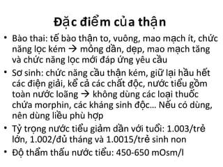 Đ c đi m c a th nặ ể ủ ậ
• Bào thai: t bào th n to, vuông, mao m ch ít, ch cế ậ ạ ứ
năng l c kémọ  m ng d n, d p, mao m ch tăngỏ ầ ẹ ạ
và ch c năng l c m i đáp ng yêu c uứ ọ ớ ứ ầ
• S sinh: ch c năng c u th n kém, gi l i h u h tơ ứ ầ ậ ữ ạ ầ ế
các đi n gi i, k c các ch t đ c, n c ti u g mệ ả ể ả ấ ộ ướ ể ồ
toàn n c loãngướ  không dùng các lo i thu cạ ố
ch a morphin, các kháng sinh đ c… N u có dùng,ứ ộ ế
nên dùng li u phù h pề ợ
• T tr ng n c ti u gi m d n v i tu i: 1.003/trỷ ọ ướ ể ả ầ ớ ổ ẻ
l n, 1.002/đ tháng và 1.0015/tr sinh nonớ ủ ẻ
• Đ th m th u n c ti u: 450-650 mOsm/lộ ẩ ấ ướ ể
 