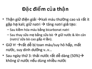 Đ c đi m c a th nặ ể ủ ậ
• Th n gi đi n gi iậ ữ ệ ả kali máu th ng cao và r t ítườ ấ
g p h kali; gi natriặ ạ ữ  tăng natri gi t o:ả ạ
– Sau ki m hóa máu b ng bicarbonat natriề ằ
– Sau thay s a m b ng s a bòữ ẹ ằ ữ  gi n c & lên cânữ ướ
(natri/ s a bò cao g p 4 l n).ữ ấ ầ
• Gi Hữ +
r t d b toan máu/suy hô h p, m tấ ễ ị ấ ấ
n c, suy dinh d ng v..v…ướ ưỡ
• Sau ngày th 3: th i n c r t d dàng (50%)ứ ả ướ ấ ễ 
không n c n u dùng nhi u n cứ ướ ế ề ướ
 