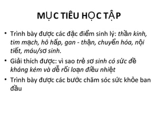 M C TIÊU H C T PỤ Ọ Ậ
• Trình bày đ c các đ c đi m sinh lý:ượ ặ ể th n kinh,ầ
tim m ch, hô h p, gan - th n, chuy n hóa, n iạ ấ ậ ể ộ
ti t, máu/s sinh.ế ơ
• Gi i thích đ c: vì saoả ượ tr s sinh có s c đẻ ơ ứ ề
kháng kém và d r i lo n đi u nhi tễ ố ạ ề ệ
• Trình bày đ c các b c chăm sóc s c kh e banượ ướ ứ ỏ
đ uầ
 