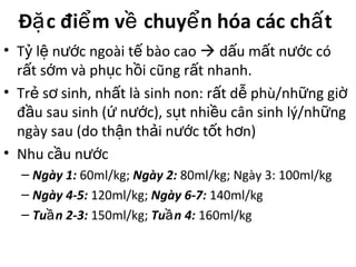 Đ c đi m v chuy n hóa các ch tặ ể ề ể ấ
• T l n c ngoài t bào caoỷ ệ ướ ế  d u m t n c cóấ ấ ướ
r t s m và ph c h i cũng r t nhanh.ấ ớ ụ ồ ấ
• Tr s sinh, nh t là sinh non: r t d phù/nh ng giẻ ơ ấ ấ ễ ữ ờ
đ u sau sinh ( n c), s t nhi u cân sinh lý/nh ngầ ứ ướ ụ ề ữ
ngày sau (do th n th i n c t t h n)ậ ả ướ ố ơ
• Nhu c u n cầ ướ
– Ngày 1: 60ml/kg; Ngày 2: 80ml/kg; Ngày 3: 100ml/kg
– Ngày 4-5: 120ml/kg; Ngày 6-7: 140ml/kg
– Tu n 2-3:ầ 150ml/kg; Tu n 4:ầ 160ml/kg
 