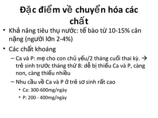 Đ c đi m v chuy n hóa cácặ ể ề ể
ch tấ
• Kh năng tiêu th n c: t bào t 10-15% cânả ụ ướ ế ừ
n ng (ng i l n 2-4%)ặ ườ ớ
• Các ch t khoángấ
– Ca và P: m cho con ch y u/2 tháng cu i thai kỳ.ẹ ủ ế ố 
tr sinh tr c tháng th 8: d b thi u Ca và P, càngẻ ướ ứ ễ ị ế
non, càng thi u nhi uế ề
– Nhu c u v Ca và P tr s sinh r t caoầ ề ở ẻ ơ ấ
• Ca: 300-600mg/ngày
• P: 200 - 400mg/ngày
 
