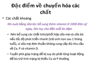 Đ c đi m v chuy n hóa cácặ ể ề ể
ch tấ
• Các ch t khoángấ
Khi nuôi b ng s a bò: b sung thêm vitamin D 1000 đ n v /ằ ữ ổ ơ ị
ngày, liên t c cho đ n tu i ăn d mụ ế ổ ặ
– Nên b sung các ch t trên/ph i h p s a m và s a bòổ ấ ố ợ ữ ẹ ữ
n u t c đ phát tri n nhanh (tr sinh non sau 1 thángế ố ộ ể ẻ
tu i), vì s a m đ n thu n không cung c p đ nhu c uổ ữ ẹ ơ ầ ấ ủ ầ
v Ca, P và vitamin D.ề
– Tuy n phó giáp tr ng d b suy do ph i tăng ho t đ ngế ạ ễ ị ả ạ ộ
đ bù tr tình tr ng b thi u Ca và P th ngể ừ ạ ị ế ườ
 