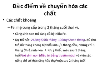 Đ c đi m v chuy n hóa cácặ ể ề ể
ch tấ
• Các ch t khoángấ
– Fe: m cung c p trong 2 tháng cu i thai kỳ,ẹ ấ ố
• Càng sinh non tr càng d b thi u Fe.ẻ ễ ị ế
• D tr s tự ữ ắ : 262mg%/đ thángủ , 106mg%/non tháng, đ choủ
tr đ tháng không b thi u máu/3 tháng đ u, nh ng ch 1ẻ ủ ị ế ầ ư ỉ
tháng tr sinh nonở ẻ  l u ý thi u máu sau 1 thángư ế
tu iổ /tr sinh non (đi u tr b ng truy n máu)ẻ ề ị ằ ề và viên s tắ
u ng ch có kh năng h p th /ru t sau 2 tháng tu iố ỉ ả ấ ụ ộ ổ
 