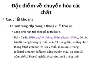 Đ c đi m v chuy n hóa cácặ ể ề ể
ch tấ
• Các ch t khoángấ
– Fe: m cung c p trong 2 tháng cu i thai kỳ,ẹ ấ ố
• Càng sinh non tr càng d b thi u Fe.ẻ ễ ị ế
• D tr s t:ự ữ ắ 262mg%/đ thángủ , 106mg%/non tháng, đ choủ
tr đ tháng không b thi u máu/ 3 tháng đ u, nh ng ch 1ẻ ủ ị ế ầ ư ỉ
tháng tr sinh nonở ẻ  l u ý thi u máu sau 1 thángư ế
tu i/tr sinh non (đi u tr b ng truy n máu) và viên s tổ ẻ ề ị ằ ề ắ
u ng ch có kh năng h p th /ru t sau 2 tháng tu iố ỉ ả ấ ụ ộ ổ
 