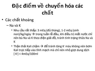 Đ c đi m v chuy n hóa cácặ ể ề ể
ch tấ
• Các ch t khoángấ
– Na và K
• Nhu c u r t th p: 3 mEq (đ tháng), 1-2 mEq (sinhầ ấ ấ ủ
non)/kg/ngày  trong tu n l đ u, khi đi u tr m t n c chầ ễ ầ ề ị ấ ướ ỉ
nên bù Na và K theo đi n gi i đ , tránh tình tr ng th a Na vàệ ả ồ ạ ừ
K
• Th n th i Kali ch mậ ả ậ  đ tránh tăng Kể +
máu không nên b mơ
Kali tr c ti p vào tĩnh m ch mà ch nên nh gi t dung d chự ế ạ ỉ ỏ ọ ị
[ K+
] < 4mEq/100ml
 