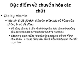 Đ c đi m v chuy n hóa cácặ ể ề ể
ch tấ
• Các lo i vitaminạ
– Vitamin E: 25-50 đ n v /ngày, giúp b o v h ng c uơ ị ả ệ ồ ầ
không b v d dàngị ỡ ễ
• V h ng c u do 3 y u t : thành ph n lipid c a màng h ngỡ ồ ầ ế ố ầ ủ ồ
c u, tác nhân gây peroxyd hóa lipid và vitamin Eầ
• Vitamin E giúp ch ng l i ph n ng peroxyd đ i v i h ngố ạ ả ứ ố ớ ồ
c u. thi uầ ế  màng h ng c u d v m i khi ti p xúc v i ch tồ ầ ễ ỡ ỗ ế ớ ấ
oxyd hóa
 