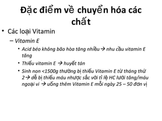 Đ c đi m v chuy n hóa cácặ ể ề ể
ch tấ
• Các lo i Vitaminạ
– Vitamin E
• Acid béo không bão hòa tăng nhi uề  nhu c u vitamin Eầ
tăng
• Thi u vitamin Eế  huy t tánế
• Sinh non <1500g th ng b thi u Vitamin E t tháng thườ ị ế ừ ứ
2 d b thi u máu nh c s c v i t l HC l i tăng/máuễ ị ế ượ ắ ớ ỉ ệ ướ
ngo i viạ  u ng thêm Vitamin E m i ngày 25 – 50 đ n vố ỗ ơ ị
 