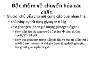 Đ c đi m v chuy n hóa cácặ ể ề ể
ch tấ
• Glucid: ch y u cho m cung c p qua nhau thai.ủ ế ẹ ấ
– Kh năng d tr d ng glycogen # 34gả ự ữ ạ
– Test glycogen (đánh giá l ng glycogen gan):ượ ở
• Tiêm b p 30g glucagon/tr đ thángắ ẻ ủ  tăng đ ngườ
huy t/12 - 24 giế ờ
• Tiêm 30g glucagon trong tu n l đ u và 30g t tu n th 2ầ ễ ầ ừ ầ ứ
tr đi tr sinh nonở ở ẻ  ch gây đ c tăng đ ng huy tỉ ượ ườ ế
trong th i gian ng n 12 giờ ắ ờ
 