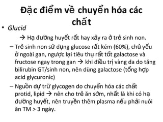 Đ c đi m v chuy n hóa cácặ ể ề ể
ch tấ• Glucid
 H đ ng huy t r t hay x y ra tr sinh non.ạ ườ ế ấ ả ở ẻ
– Tr sinh non s d ng glucose r t kém (60%), ch y uẻ ử ụ ấ ủ ế
ngoài gan, ng c l i tiêu th r t t t galactose vàở ượ ạ ụ ấ ố
fructose ngay trong gan  khi đi u tr vàng da do tăngề ị
bilirubin GT/sinh non, nên dùng galactose (t ng h pổ ợ
acid glycuronic)
– Ngu n d tr glycogen do chuy n hóa các ch tồ ự ữ ể ấ
protid, lipid  nên cho tr ăn s m, nh t là khi có hẻ ớ ấ ạ
đ ng huy t, nên truy n thêm plasma n u ph i nuôiườ ế ề ế ả
ăn TM > 3 ngày.
 