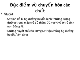 Đ c đi m v chuy n hóa cácặ ể ề ể
ch tấ
• Glucid
– S sinh d b h đ ng huy t, bình th ng l ngơ ễ ị ạ ườ ế ườ ượ
đ ng trong máu tr đ tháng 70 mg % và tr sinhườ ẻ ủ ở ẻ
non 50mg %.
– Đ ng huy t ch còn 20mg%: tri u ch ng h đ ngườ ế ỉ ệ ứ ạ ườ
huy t /lâm sàngế
 
