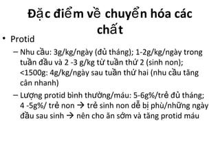 Đ c đi m v chuy n hóa cácặ ể ề ể
ch tấ
• Protid
– Nhu c u: 3g/kg/ngày (đ tháng); 1-2g/kg/ngày trongầ ủ
tu n đ u và 2 -3 g/kg t tu n th 2 (sinh non);ầ ầ ừ ầ ứ
<1500g: 4g/kg/ngày sau tu n th hai (nhu c u tăngầ ứ ầ
cân nhanh)
– L ng protid bình th ng/máu: 5-6g%/tr đ tháng;ượ ườ ẻ ủ
4 -5g%/ tr nonẻ  tr sinh non d b phù/nh ng ngàyẻ ễ ị ữ
đ u sau sinhầ  nên cho ăn s m và tăng protid máuớ
 