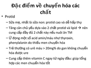 Đ c đi m v chuy n hóa cácặ ể ề ể
ch tấ
• Protid
– S a m , nh t là s a non: protid cao và d h p thữ ẹ ấ ữ ễ ấ ụ
– Tăng cân ch y u d a vào 2 ch t protid và lipidủ ế ự ấ  nên
cung c p đ y đ 2 ch t này n u nuôi ăn TMấ ầ ủ ấ ế
– đ ng m t s acid amin/máu nh thyroxin,Ứ ọ ộ ố ư
phenylalanin do thi u men chuy n hóaế ể
– Tr th ng có urê máu > 20mg% do gan không chuy nẻ ườ ể
hóa đ c ureượ
– Cung c p thêm vitamin C ngay t ngày đ u: giúp t ngấ ừ ầ ổ
h p các men chuy n hóa t tợ ể ố
 