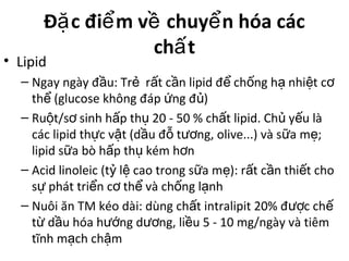 Đ c đi m v chuy n hóa cácặ ể ề ể
ch tấ
• Lipid
– Ngay ngày đ u: Tr r t c n lipid đ ch ng h nhi t cầ ẻ ấ ầ ể ố ạ ệ ơ
th (glucose không đáp ng đ )ể ứ ủ
– Ru t/s sinh h p th 20 - 50 % ch t lipid. Ch y u làộ ơ ấ ụ ấ ủ ế
các lipid th c v t (d u đ t ng, olive...) và s a m ;ự ậ ầ ỗ ươ ữ ẹ
lipid s a bò h p th kém h nữ ấ ụ ơ
– Acid linoleic (t l cao trong s a m ): r t c n thi t choỷ ệ ữ ẹ ấ ầ ế
s phát tri n c th và ch ng l nhự ể ơ ể ố ạ
– Nuôi ăn TM kéo dài: dùng ch t intralipit 20% đ c chấ ượ ế
t d u hóa h ng d ng, li u 5 - 10 mg/ngày và tiêmừ ầ ướ ươ ề
tĩnh m ch ch mạ ậ
 