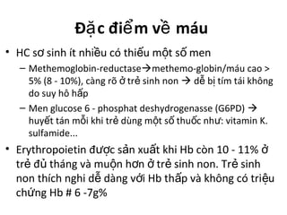Đ c đi m v máuặ ể ề
• HC s sinh ít nhi u có thi u m t s menơ ề ế ộ ố
– Methemoglobin-reductasemethemo-globin/máu cao >
5% (8 - 10%), càng rõ tr sinh nonở ẻ  d b tím tái khôngễ ị
do suy hô h pấ
– Men glucose 6 - phosphat deshydrogenasse (G6PD) 
huy t tán m i khi tr dùng m t s thu c nh : vitamin K.ế ỗ ẻ ộ ố ố ư
sulfamide...
• Erythropoietin đ c s n xu t khi Hb còn 10 - 11%ượ ả ấ ở
tr đ tháng và mu n h n tr sinh non. Tr sinhẻ ủ ộ ơ ở ẻ ẻ
non thích nghi d dàng v i Hb th p và không có tri uễ ớ ấ ệ
ch ng Hb # 6 -7g%ứ
 