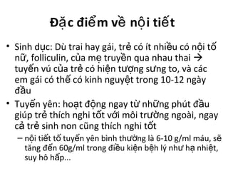 Đ c đi m v n i ti tặ ể ề ộ ế
• Sinh d c: Dù trai hay gái, tr có ít nhi u có n i tụ ẻ ề ộ ố
n , folliculin, c a m truy n qua nhau thaiữ ủ ẹ ề 
tuy n vú c a tr có hi n t ng s ng to, và cácế ủ ẻ ệ ượ ư
em gái có th có kinh nguy t trong 10-12 ngàyế ệ
đ uầ
• Tuy n yên: ho t đ ng ngay t nh ng phút đ uế ạ ộ ừ ữ ầ
giúp tr thích nghi t t v i môi tr ng ngoài, ngayẻ ố ớ ườ
c tr sinh non cũng thích nghi t tả ẻ ố
– n i ti t t tuy n yên bình th ng là 6-10 g/ml máu, sộ ế ố ế ườ ẽ
tăng đ n 60g/ml trong đi u ki n b h lý nh h nhi t,ế ề ệ ệ ư ạ ệ
suy hô h p...ấ
 