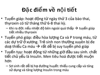 Đ c đi m v n i ti tặ ể ề ộ ế
• Tuy n giáp: ho t đ ng t ngày th 3 c a bào thai,ế ạ ộ ừ ứ ủ
thyroxin có t tháng th 6-8 thai kỳ.ừ ứ
– Khi ra đ i: n u nhi t đ bên ngoài quá th pờ ế ệ ộ ấ  tuy n giápế
ti t nhi u thyroxinế ề
• Tuy n phó giáp: đi u hòa l ng Ca và P trong máu, tế ề ượ ừ
các d tr x ng. Tr sinh non th ng xuyên b đeự ữ ở ươ ẻ ườ ị
do thi u Ca máuạ ế  r t d b suy tuy n phó giápấ ễ ị ế
• Tuy n t y: ho t đ ng t nh ng gi đ u sau sinh. ch tế ụ ạ ộ ừ ữ ờ ầ ấ
ti t ch y u là Insulin. Men tiêu hoá đ c ti t mu nế ủ ế ượ ế ộ
h nơ
– S sinh r t d b h đ ng huy t: thi u cung c p và tăngơ ấ ễ ị ạ ườ ế ế ấ
s d ng và tăng l ng Insulin trong máuử ụ ượ
 