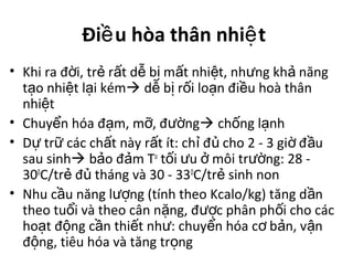 Đi u hòa thân nhi tề ệ
• Khi ra đ i, tr r t d b m t nhi t, nh ng kh năngờ ẻ ấ ễ ị ấ ệ ư ả
t o nhi t l i kémạ ệ ạ  d b r i lo n đi u hoà thânễ ị ố ạ ề
nhi tệ
• Chuy n hóa đ m, m , đ ngể ạ ỡ ườ  ch ng l nhố ạ
• D tr các ch t này r t ít: ch đ cho 2 - 3 gi đ uự ữ ấ ấ ỉ ủ ờ ầ
sau sinh b o đ m Tả ả o
t i u môi tr ng: 28 -ố ư ở ườ
300
C/tr đ tháng và 30 - 33ẻ ủ 0
C/tr sinh nonẻ
• Nhu c u năng l ng (tính theo Kcalo/kg) tăng d nầ ượ ầ
theo tu i và theo cân n ng, đ c phân ph i cho cácổ ặ ượ ố
ho t đ ng c n thi t nh : chuy n hóa c b n, v nạ ộ ầ ế ư ể ơ ả ậ
đ ng, tiêu hóa và tăng tr ngộ ọ
 