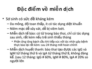 Đ c đi m v mi n d chặ ể ề ễ ị
• S sinh có s c đ kháng kémơ ứ ề
– Da m ng, đ toan th p, ít có tác d ng di t khu nỏ ộ ấ ụ ệ ẩ
– Niêm m c d xây xát, d b viêm loét.ạ ễ ễ ị
– Mi n d ch t bào: có t trong bào thai, ch có tác d ngễ ị ế ừ ỉ ụ
sau sinh, r t kém n u tr sinh thi u thángấ ế ẻ ế
• Ph n ng tăng b ch c u khi ti p xúc v i tác nhân gây b nhả ứ ạ ầ ế ớ ệ
th c bào l i r t kém: sau 24 tháng m i hoàn ch nhự ạ ấ ớ ỉ
– Mi n d ch huy t thanh: bào thai t o đ c các IgG vàễ ị ế ạ ượ
IgM t tháng th 6 và IgA t tháng th 8, không đángừ ứ ừ ứ
k . (sau 12 tháng: IgG # 60%, IgM # 80%, IgA # 20% soể
ng i l nườ ớ
 