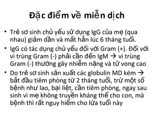 Đ c đi m v mi n d chặ ể ề ễ ị
• Tr s sinh ch y u s d ng IgG c a m (quaẻ ơ ủ ế ử ụ ủ ẹ
nhau) gi m d n và m t h n lúc 6 tháng tu i.ả ầ ấ ẳ ổ
• IgG có tác d ng ch y u đ i v i Gram (+). Đ i v iụ ủ ế ố ớ ố ớ
vi trùng Gram (-) ph i c n đ n IgMả ầ ế  vi trùng
Gram (-) th ng gây nhi m n ng và t vong caoườ ễ ặ ử
• Do tr s sinh s n xu t các globulin MD kémẻ ơ ả ấ 
b t đ u tiêm phòng t 2 tháng tu i, tr m t sắ ầ ừ ổ ừ ộ ố
b nh nh lao, b i li t, c n tiêm phòng, ngay sauệ ư ạ ệ ầ
sinh vì m không truy n kháng th cho con, màẹ ề ể
b nh thì r t nguy hi m cho l a tu i nàyệ ấ ể ứ ổ
 