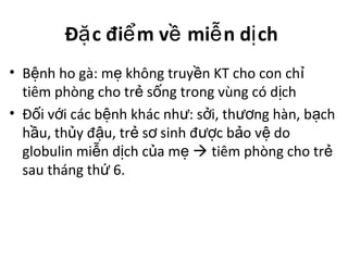 Đ c đi m v mi n d chặ ể ề ễ ị
• B nh ho gà: m không truy n KT cho con chệ ẹ ề ỉ
tiêm phòng cho tr s ng trong vùng có d chẻ ố ị
• Đ i v i các b nh khác nh : s i, th ng hàn, b chố ớ ệ ư ở ươ ạ
h u, th y đ u, tr s sinh đ c b o v doầ ủ ậ ẻ ơ ượ ả ệ
globulin mi n d ch c a mễ ị ủ ẹ  tiêm phòng cho trẻ
sau tháng th 6.ứ
 