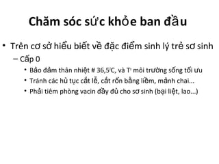 Chăm sóc s c kh e ban đ uứ ỏ ầ
• Trên c s hi u bi t v đ c đi m sinh lý tr s sinhơ ở ể ế ề ặ ể ẻ ơ
– C p 0ấ
• B o đ m thân nhi t # 36,5ả ả ệ 0
C, và To
môi tr ng s ng t i uườ ố ố ư
• Tránh các h t c c t l , c t r n b ng li m, m nh chai...ủ ụ ắ ễ ắ ố ằ ề ả
• Ph i tiêm phòng vacin đ y đ cho s sinh (b i li t, lao...)ả ầ ủ ơ ạ ệ
 