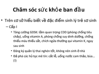 Chăm sóc s c kh e ban đ uứ ỏ ầ
• Trên c s hi u bi t v đ c đi m sinh lý tr s sinhơ ở ể ế ề ặ ể ẻ ơ
– C p Iấ
• Tăng c ng GDSK: t m quan tr ng CDD (phòng ch ng tiêuườ ầ ọ ố
ch y), u ng vitamin A, phòng ch ng suy dinh d ng, ch ngả ố ố ưỡ ố
thi u máu thi u s t, chích ng a th ng qui vitamin Kế ế ắ ừ ườ 1 ngay
sau sinh
• Đăng ký qu n lý thai nghén t t, không nên sinh nhàả ố ở
• Đ phá các h t c mê tín: c t l , u ng n c cam th o, bùa...ả ủ ụ ắ ễ ố ướ ả
(!)
 