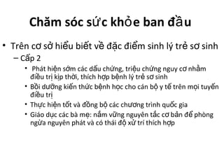 Chăm sóc s c kh e ban đ uứ ỏ ầ
• Trên c s hi u bi t v đ c đi m sinh lý tr s sinhơ ở ể ế ề ặ ể ẻ ơ
– C p 2ấ
• Phát hi n s m các d u ch ng, tri u ch ng nguy c nh mệ ớ ấ ứ ệ ứ ơ ằ
đi u tr k p th i, thích h p b nh lý tr s sinhề ị ị ờ ợ ệ ẻ ơ
• B i d ng ki n th c b nh h c cho cán b y t trên m i tuy nồ ưỡ ế ứ ệ ọ ộ ế ọ ế
đi u trề ị
• Th c hi n t t và đ ng b các ch ng trình qu c giaự ệ ố ồ ộ ươ ố
• Giáo d c các bà m : n m v ng nguyên t c c b n đ phòngụ ẹ ắ ữ ắ ơ ả ể
ng a nguyên phát và có thái đ x trí thích h pừ ộ ử ợ
 