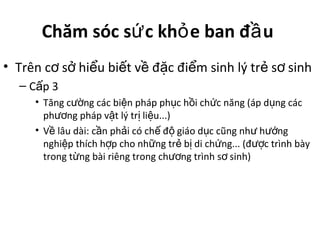 Chăm sóc s c kh e ban đ uứ ỏ ầ
• Trên c s hi u bi t v đ c đi m sinh lý tr s sinhơ ở ể ế ề ặ ể ẻ ơ
– C p 3ấ
• Tăng c ng các bi n pháp ph c h i ch c năng (áp d ng cácườ ệ ụ ồ ứ ụ
ph ng pháp v t lý tr li u...)ươ ậ ị ệ
• V lâu dài: c n ph i có ch đ giáo d c cũng nh h ngề ầ ả ế ộ ụ ư ướ
nghi p thích h p cho nh ng tr b di ch ng... (đ c trình bàyệ ợ ữ ẻ ị ứ ượ
trong t ng bài riêng trong ch ng trình s sinh)ừ ươ ơ
 