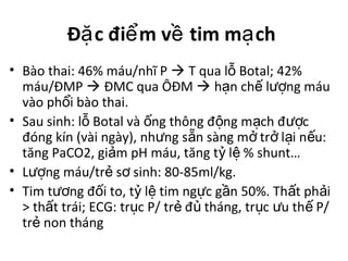 Đ c đi m v tim m chặ ể ề ạ
• Bào thai: 46% máu/nhĩ P  T qua l Botal; 42%ỗ
máu/ĐMP  ĐMC qua ÔĐM  h n ch l ng máuạ ế ượ
vào ph i bào thai.ổ
• Sau sinh: l Botal và ng thông đ ng m ch đ cỗ ố ộ ạ ượ
đóng kín (vài ngày), nh ng s n sàng m tr l i n u:ư ẵ ở ở ạ ế
tăng PaCO2, gi m pH máu, tăng t l % shunt…ả ỷ ệ
• L ng máu/tr s sinh: 80-85ml/kg.ượ ẻ ơ
• Tim t ng đ i to, t l tim ng c g n 50%. Th t ph iươ ố ỷ ệ ự ầ ấ ả
> th t trái; ECG: tr c P/ tr đ tháng, tr c u th P/ấ ụ ẻ ủ ụ ư ế
tr non thángẻ
 
