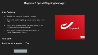 Magento 2 Bpost Shipping Manager
Main Features :
● Receive your parcel at home or at the office.
● Over 1.250 locations (pick-up points) nearby home or the
office.
● Pick-up your parcel whenever you want, thanks to the
24/7 service of bpost (parcel locker).
● Pick-up your parcel on your own shops thanks to
Click&Collect delivery method.
Price : $00
Available for Magento 1 : Yes
Get Extension
 