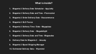 1. Magento 2 Delivery Date Scheduler - AppJetty
2. Magento 2 Delivery Date and Time - Plumrocket
3. Magento 2 Order Delivery Date - Bsscommerce
4. Magento 2 GLS France
5. Magento 2 Delivery Time / Date - Mageplaza
6. Magento 2 Delivery Date - Magedelight
7. Magento 2 Delivery Date and Time - Magesales
8. Delivery Date for Magento 2 - Amasty
9. Magento 2 Bpost Shipping Manager
10. Estimated Delivery Date - Wyomind
What is inside?
 