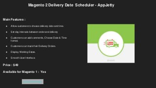 Magento 2 Delivery Date Scheduler - AppJetty
Main Features :
● Allow customers to choose delivery date and time.
● Set day intervals between order and delivery
● Customers can add comments, Choose Date & Time
format.
● Customers can track their Delivery Orders.
● Display Working Dates.
● Smooth User Interface.
Price : $49
Available for Magento 1 : Yes
Get Extension
 