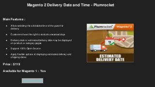 Magento 2 Delivery Date and Time - Plumrocket
Main Features :
● Allow selecting the scheduled time of the guest for
delivery
● Customers have the right to exclude unwanted days
● Delivery date or estimated delivery date may be displayed
on product or category pages
● Support 100% Open Source
● Apply flexible options of displaying estimated delivery and
shipping dates
Price : $119
Available for Magento 1 : Yes
Get Extension
 