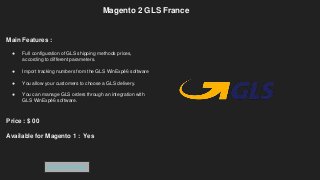 Magento 2 GLS France
Main Features :
● Full configuration of GLS shipping methods prices,
according to different parameters.
● Import tracking numbers from the GLS WinExpé6 software
● You allow your customers to choose a GLS delivery.
● You can manage GLS orders through an integration with
GLS WinExpé6 software.
Price : $ 00
Available for Magento 1 : Yes
Get Extension
 