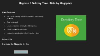 Magento 2 Delivery Time / Date by Mageplaza
Main Features :
● Easy to set delivery date and time with a user-friendly
interface.
● Restrict days off.
● Leave a comment to notify the delivery man.
● Leave a house security code.
● Include the shipping day off in the delivery time
Price : $79
Available for Magento 1 : No
Get Extension
 