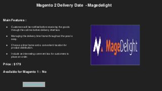 Magento 2 Delivery Date - Magedelight
Main Features :
● Customers will be notified before receiving the goods
through the call me before delivery interface.
● Managing the delivery time frame throughout the year is
easy.
● Choose a time frame and a convenient location for
product distribution.
● Include an interesting comment box for customers to
place an order.
Price : $179
Available for Magento 1 : No
Get Extension
 