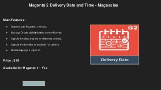 Magento 2 Delivery Date and Time - Magesales
Main Features :
● Improve your Magento checkout.
● Manage Orders with deliveries more efficiently.
● Specify the days that are available for delivery.
● Specify the time that is available for delivery.
● Multi-Language Supported.
Price : $79
Available for Magento 1 : Yes
Get Extension
 