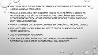 • MANTENHA SEUS DEDOS FORA DO PERIGO, AO DEIXAR OBJETOS PESADOS OU
USAR ALAVANCAS PARA ABRIR;
• AS FACAS, ESTILETES REPRESENTAM RISCOS PARA AS MÃOS E DEDOS. AS
FACAS E ESTILETES SÃO AS MAIS PERIGOSAS, UMA LÂMINA BEM AFIADA
REQUER MENOS FORÇA, ASSIM SENDO EXISTE MENOR POSSIBILIDADE QUE
ESTA PERCA O CONTROLE;
• NUNCA MANUSEIE UM OBJETO CORTANTE EM DIREÇÃO AO PRÓPRIO CORPO;
• AS CHAVES MACHUCAM, PRINCIPALMENTE DEDOS, QUANDO USADAS DE
FORMA INCORRETA.
• USE A FERRAMENTA ADEQUADA;
• COMUNIQUE A SUA CHEFIA, SE CONSTATAR ALGUMA FERRAMENTA
DEFEITUOSA, NÃO ESPERE ACONTECER ALGUM ACIDENTE.
 