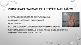 PRINCIPAIS CAUSAS DE LESÕES NAS MÃOS
• OPERAÇÃO DE EQUIPAMENTO SEM AUTORIZAÇÃO;
• NÃO USAR EPI ADEQUADO PARA ATIVIDADE;
• BRINCADEIRAS;
• REALIZAR MANUTENÇÃO DE EQUIPAMENTOS EM MOVIMENTO;
• PARTES MOVEIS SEM PROTEÇÃO: ENGRENAGENS; EIXOS; CORRENTES;
CORREIAS; FERRAMENTAS DE CORTES
 