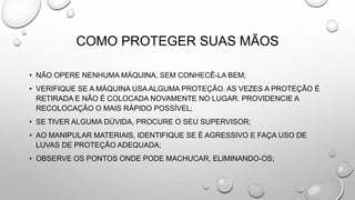 COMO PROTEGER SUAS MÃOS
• NÃO OPERE NENHUMA MÁQUINA, SEM CONHECÊ-LA BEM;
• VERIFIQUE SE A MÁQUINA USA ALGUMA PROTEÇÃO. AS VEZES A PROTEÇÃO É
RETIRADA E NÃO É COLOCADA NOVAMENTE NO LUGAR. PROVIDENCIE A
RECOLOCAÇÃO O MAIS RÁPIDO POSSÍVEL;
• SE TIVER ALGUMA DÚVIDA, PROCURE O SEU SUPERVISOR;
• AO MANIPULAR MATERIAIS, IDENTIFIQUE SE É AGRESSIVO E FAÇA USO DE
LUVAS DE PROTEÇÃO ADEQUADA;
• OBSERVE OS PONTOS ONDE PODE MACHUCAR, ELIMINANDO-OS;
 