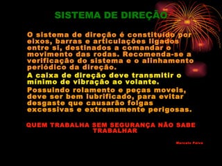 SISTEMA DE DIREÇÃO

O sistema de direção é constituído por
eixos, barras e articulações ligados
entre si, destinados a comandar o
movimento das rodas. Recomenda-se a
verificação do sistema e o alinhamento
periódico da direção.
A caixa de direção deve transmitir o
mínimo de vibração ao volante.
Possuindo rolamento e peças moveis,
deve ser bem lubrificado, para evitar
desgaste que causarão folgas
excessivas e extremamente perigosas.

QUEM TRABALHA SEM SEGURANÇA NÃO SABE
              TRABALHAR
                                  Marcelo Paiva
 