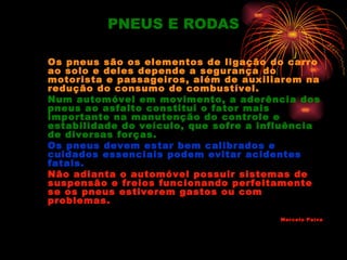 PNEUS E RODAS

Os pneus são os elementos de ligação do carro
ao solo e deles depende a segurança do
motorista e passageiros, além de auxiliarem na
redução do consumo de combustível.
Num automóvel em movimento, a aderência dos
pneus ao asfalto constitui o fator mais
importante na manutenção do controle e
estabilidade do veículo, que sofre a influência
de diversas forças.
Os pneus devem estar bem calibrados e
cuidados essenciais podem evitar acidentes
fatais.
Não adianta o automóvel possuir sistemas de
suspensão e freios funcionando perfeitamente
se os pneus estiverem gastos ou com
problemas.
                                        Marcelo Paiva
 