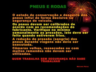 PNEUS E RODAS

O estado de conservação e desgaste dos
pneus influi de forma decisiva na
segurança do veiculo.
Os pneus devem ser calibrados de
acordo com as recomendações do
fabricante. Verifique no mínimo
semanalmente as pressões. isto deve ser
feito quando estiverem frios.
A redução de pressão (sangria) dos
pneus durante viagens não deve ser
executada.
Câmaras velhas, ressecadas ou com
muitos remendos não devem ser
utilizadas.
QUEM TRABALHA SEM SEGURANÇA NÃO SABE
              TRABALHAR
                                 Marcelo Paiva
 