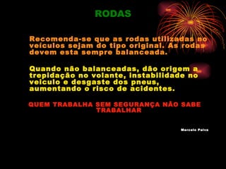 RODAS

Recomenda-se que as rodas utilizadas no
veículos sejam do tipo original. As rodas
devem esta sempre balanceada.

Quando não balanceadas, dão origem a
trepidação no volante, instabilidade no
veiculo e desgaste dos pneus,
aumentando o risco de acidentes.

QUEM TRABALHA SEM SEGURANÇA NÃO SABE
              TRABALHAR


                                   Marcelo Paiva
 
